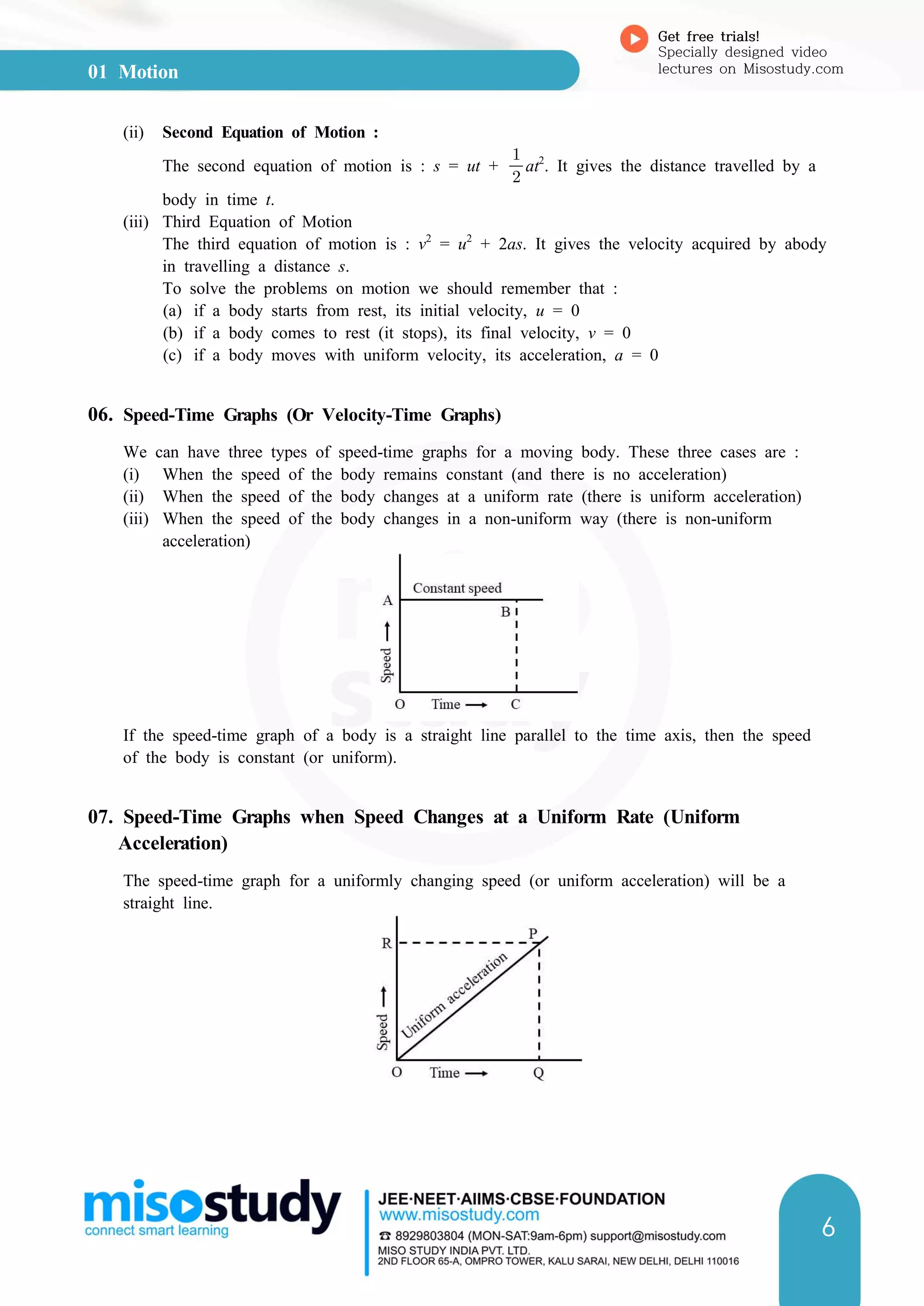 01 Motion
Get free trials!
Specially designed video
lectures on Misostudy.com
6
(ii) Second Equation of Motion :
The second equation of motion is : s = ut + 

at2
. It gives the distance travelled by a
body in time t.
(iii) Third Equation of Motion
The third equation of motion is : v2
= u2
+ 2as. It gives the velocity acquired by abody
in travelling a distance s.
To solve the problems on motion we should remember that :
(a) if a body starts from rest, its initial velocity, u = 0
(b) if a body comes to rest (it stops), its final velocity, v = 0
(c) if a body moves with uniform velocity, its acceleration, a = 0
06. Speed-Time Graphs (Or Velocity-Time Graphs)
We can have three types of speed-time graphs for a moving body. These three cases are :
(i) When the speed of the body remains constant (and there is no acceleration)
(ii) When the speed of the body changes at a uniform rate (there is uniform acceleration)
(iii) When the speed of the body changes in a non-uniform way (there is non-uniform
acceleration)
If the speed-time graph of a body is a straight line parallel to the time axis, then the speed
of the body is constant (or uniform).
07. Speed-Time Graphs when Speed Changes at a Uniform Rate (Uniform
Acceleration)
The speed-time graph for a uniformly changing speed (or uniform acceleration) will be a
straight line.
 