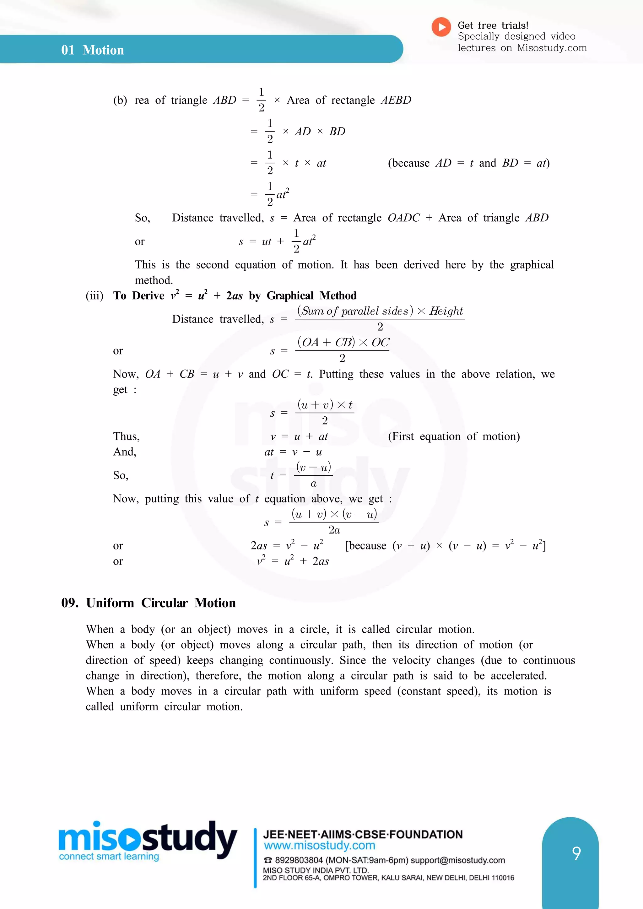 01 Motion
Get free trials!
Specially designed video
lectures on Misostudy.com
9
(b) rea of triangle ABD = 

× Area of rectangle AEBD
= 

× AD × BD
= 

× t × at (because AD = t and BD = at)
= 

at2
So, Distance travelled, s = Area of rectangle OADC + Area of triangle ABD
or s = ut + 

at2
This is the second equation of motion. It has been derived here by the graphical
method.
(iii) To Derive v2
= u2
+ 2as by Graphical Method
Distance travelled, s = 
    × 
or s = 
   × 
Now, OA + CB = u + v and OC = t. Putting these values in the above relation, we
get :
s = 
   × 
Thus, v = u + at (First equation of motion)
And, at = v − u
So, t = 
  
Now, putting this value of t equation above, we get :
s = 
   ×   
or 2as = v2
− u2
[because (v + u) × (v − u) = v2
− u2
]
or v2
= u2
+ 2as
09. Uniform Circular Motion
When a body (or an object) moves in a circle, it is called circular motion.
When a body (or object) moves along a circular path, then its direction of motion (or
direction of speed) keeps changing continuously. Since the velocity changes (due to continuous
change in direction), therefore, the motion along a circular path is said to be accelerated.
When a body moves in a circular path with uniform speed (constant speed), its motion is
called uniform circular motion.
 