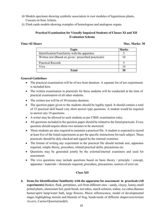 10
10.Models specimen showing symbolic association in root modules of leguminous plants,
Cuscuta on host, lichens.
11.Flash cards models showing examples of homologous and analogous organs.
Practical Examination for Visually Impaired Students of Classes XI and XII
Evaluation Scheme
Time: 02 Hours Max. Marks: 30
Topic Marks
Identification/Familiarity with the apparatus 5
Written test (Based on given / prescribed practicals) 10
Practical Records 5
Viva 10
Total 30
General Guidelines
 The practical examination will be of two hour duration. A separate list of ten experiments
is included here.
 The written examination in practicals for these students will be conducted at the time of
practical examination of all other students.
 The written test will be of 30 minutes duration.
 The question paper given to the students should be legibly typed. It should contain a total
of 15 practical skill based very short answer type questions. A student would be required
to answer any 10 questions.
 A writer may be allowed to such students as per CBSE examination rules.
 All questions included in the question paper should be related to the listed practicals. Every
question should require about two minutes to be answered.
 These students are also required to maintain a practical file. A student is expected to record
at least five of the listed experiments as per the specific instructions for each subject. These
practicals should be duly checked and signed by the internal examiner.
 The format of writing any experiment in the practical file should include aim, apparatus
required, simple theory, procedure, related practical skills, precautions etc.
 Questions may be generated jointly by the external/internal examiners and used for
assessment.
 The viva questions may include questions based on basic theory / principle / concept,
apparatus / materials / chemicals required, procedure, precautions, sources of error etc.
Class XII
A. Items for Identification/ familiarity with the apparatus for assessment in practicals (All
experiments) Beaker, flask, petriplates, soil from different sites - sandy, clayey, loamy,small
potted plants, aluminium foil, paint brush, test tubes, starch solution, iodine, ice cubes,Bunsen
burner/spirit lamp/water bath, large flowers, Maize inflorescence, model of developmental
stages highlighting morula and blastula of frog, beads/seeds of different shapes/size/texture
Ascaris, Cactus/Opuntia(model).
 