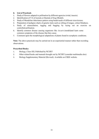 11
B. List of Practicals
1. Study of flowers adapted to pollination by different agencies (wind, insects).
2. Identification of T.S of morula or blastula of frog (Model).
3. Study of Mendelian inheritance pattern using beads/seeds of different sizes/texture.
4. Preparation of pedigree charts of genetic traits such as rolling of tongue, colour blindness.
5. Study of emasculation, tagging and bagging by trying out an exercise on
controlled pollination.
6. Identify common disease causing organisms like Ascaris (model)and learn some
common symptoms of the disease that they cause.
7. Comment upon the morphological adaptations of plants found in xerophytic conditions.
Note: The above practicals may be carried out in an experiential manner rather than recording
observations.
Prescribed Books:
1. Biology, Class-XII, Published by NCERT
2. Other related books and manuals brought out by NCERT (consider multimedia also)
3. Biology Supplementary Material (Revised). Available on CBSE website.
 