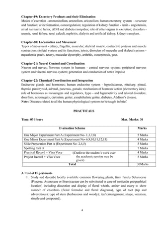 4
Chapter-19: Excretory Products and their Elimination
Modes of excretion - ammonotelism, ureotelism, uricotelism; human excretory system – structure
and function; urine formation, osmoregulation; regulation of kidney function - renin - angiotensin,
atrial natriuretic factor, ADH and diabetes insipidus; role of other organs in excretion; disorders -
uremia, renal failure, renal calculi, nephritis; dialysis and artificial kidney, kidney transplant.
Chapter-20: Locomotion and Movement
Types of movement - ciliary, flagellar, muscular; skeletal muscle, contractile proteins and muscle
contraction; skeletal system and its functions; joints; disorders of muscular and skeletal systems -
myasthenia gravis, tetany, muscular dystrophy, arthritis, osteoporosis, gout.
Chapter-21: Neural Control and Coordination
Neuron and nerves; Nervous system in humans - central nervous system; peripheral nervous
system and visceral nervous system; generation and conduction of nerve impulse
Chapter-22: Chemical Coordination and Integration
Endocrine glands and hormones; human endocrine system - hypothalamus, pituitary, pineal,
thyroid, parathyroid, adrenal, pancreas, gonads; mechanism of hormone action (elementary idea);
role of hormones as messengers and regulators, hypo - and hyperactivity and related disorders;
dwarfism, acromegaly, cretinism, goiter, exophthalmic goitre, diabetes, Addison's disease.
Note: Diseases related to all the human physiological systems to be taught in brief.
PRACTICALS
Time: 03 Hours Max. Marks: 30
Evaluation Scheme Marks
One Major Experiment Part A (Experiment No- 1,3,7,8) 5 Marks
One Minor Experiment Part A (Experiment No- 6,9,10,11,12,13) 4 Marks
Slide Preparation Part A (Experiment No- 2,4,5) 5 Marks
Spotting Part B 7 Marks
Practical Record + Viva Voce (Credit to the student’s work over
the academic session may be
given)
4 Marks
Project Record + Viva Voce 5 Marks
Total 30Marks
A: List of Experiments
1. Study and describe locally available common flowering plants, from family Solanaceae
(Poaceae, Asteraceae or Brassicaceae can be substituted in case of particular geographical
location) including dissection and display of floral whorls, anther and ovary to show
number of chambers (floral formulae and floral diagrams), type of root (tap and
adventitious); type of stem (herbaceous and woody); leaf (arrangement, shape, venation,
simple and compound).
 