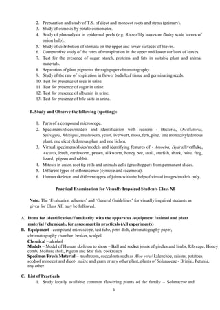 5
2. Preparation and study of T.S. of dicot and monocot roots and stems (primary).
3. Study of osmosis by potato osmometer.
4. Study of plasmolysis in epidermal peels (e.g. Rhoeo/lily leaves or flashy scale leaves of
onion bulb).
5. Study of distribution of stomata on the upper and lower surfaces of leaves.
6. Comparative study of the rates of transpiration in the upper and lower surfaces of leaves.
7. Test for the presence of sugar, starch, proteins and fats in suitable plant and animal
materials.
8. Separation of plant pigments through paper chromatography.
9. Study of the rate of respiration in flower buds/leaf tissue and germinating seeds.
10. Test for presence of urea in urine.
11. Test for presence of sugar in urine.
12. Test for presence of albumin in urine.
13. Test for presence of bile salts in urine.
B. Study and Observe the following (spotting):
1. Parts of a compound microscope.
2. Specimens/slides/models and identification with reasons - Bacteria, Oscillatoria,
Spirogyra, Rhizopus, mushroom, yeast, liverwort, moss, fern, pine, one monocotyledonous
plant, one dicotyledonous plant and one lichen.
3. Virtual specimens/slides/models and identifying features of - Amoeba, Hydra,liverfluke,
Ascaris, leech, earthworm, prawn, silkworm, honey bee, snail, starfish, shark, rohu, frog,
lizard, pigeon and rabbit.
4. Mitosis in onion root tip cells and animals cells (grasshopper) from permanent slides.
5. Different types of inflorescence (cymose and racemose).
6. Human skeleton and different types of joints with the help of virtual images/models only.
Practical Examination for Visually Impaired Students Class XI
Note: The ‘Evaluation schemes’ and ‘General Guidelines’ for visually impaired students as
given for Class XII may be followed.
A. Items for Identification/Familiarity with the apparatus /equipment /animal and plant
material / chemicals. for assessment in practicals (All experiments)
B. Equipment - compound microscope, test tube, petri dish, chromatography paper,
chromatography chamber, beaker, scalpel
Chemical – alcohol
Models – Model of Human skeleton to show – Ball and socket joints of girdles and limbs, Rib cage, Honey
comb, Mollusc shell, Pigeon and Star fish, cockroach
Specimen/Fresh Material – mushroom, succulents such as Aloe vera/ kalenchoe, raisins, potatoes,
seedsof monocot and dicot- maize and gram or any other plant, plants of Solanaceae - Brinjal, Petunia,
any other
C. List of Practicals
1. Study locally available common flowering plants of the family – Solanaceae and
 