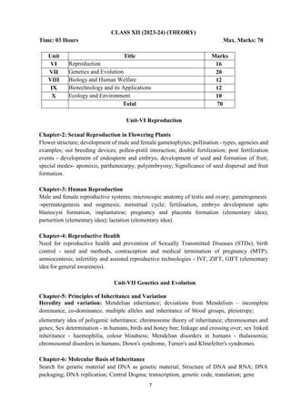 7
CLASS XII (2023-24) (THEORY)
Time: 03 Hours Max. Marks: 70
Unit Title Marks
VI Reproduction 16
VII Genetics and Evolution 20
VIII Biology and Human Welfare 12
IX Biotechnology and its Applications 12
X Ecology and Environment 10
Total 70
Unit-VI Reproduction
Chapter-2: Sexual Reproduction in Flowering Plants
Flower structure; development of male and female gametophytes; pollination - types, agencies and
examples; out breeding devices; pollen-pistil interaction; double fertilization; post fertilization
events - development of endosperm and embryo, development of seed and formation of fruit;
special modes- apomixis, parthenocarpy, polyembryony; Significance of seed dispersal and fruit
formation.
Chapter-3: Human Reproduction
Male and female reproductive systems; microscopic anatomy of testis and ovary; gametogenesis
-spermatogenesis and oogenesis; menstrual cycle; fertilisation, embryo development upto
blastocyst formation, implantation; pregnancy and placenta formation (elementary idea);
parturition (elementary idea); lactation (elementary idea).
Chapter-4: Reproductive Health
Need for reproductive health and prevention of Sexually Transmitted Diseases (STDs); birth
control - need and methods, contraception and medical termination of pregnancy (MTP);
amniocentesis; infertility and assisted reproductive technologies - IVF, ZIFT, GIFT (elementary
idea for general awareness).
Unit-VII Genetics and Evolution
Chapter-5: Principles of Inheritance and Variation
Heredity and variation: Mendelian inheritance; deviations from Mendelism – incomplete
dominance, co-dominance, multiple alleles and inheritance of blood groups, pleiotropy;
elementary idea of polygenic inheritance; chromosome theory of inheritance; chromosomes and
genes; Sex determination - in humans, birds and honey bee; linkage and crossing over; sex linked
inheritance - haemophilia, colour blindness; Mendelian disorders in humans - thalassemia;
chromosomal disorders in humans; Down's syndrome, Turner's and Klinefelter's syndromes.
Chapter-6: Molecular Basis of Inheritance
Search for genetic material and DNA as genetic material; Structure of DNA and RNA; DNA
packaging; DNA replication; Central Dogma; transcription, genetic code, translation; gene
 