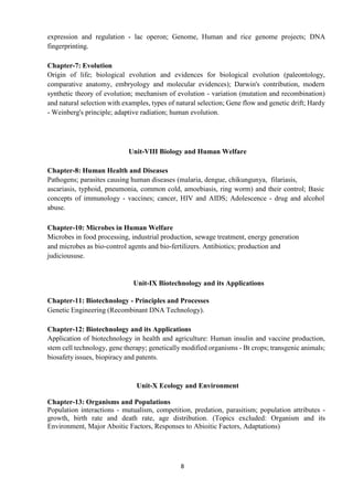 8
expression and regulation - lac operon; Genome, Human and rice genome projects; DNA
fingerprinting.
Chapter-7: Evolution
Origin of life; biological evolution and evidences for biological evolution (paleontology,
comparative anatomy, embryology and molecular evidences); Darwin's contribution, modern
synthetic theory of evolution; mechanism of evolution - variation (mutation and recombination)
and natural selection with examples, types of natural selection; Gene flow and genetic drift; Hardy
- Weinberg's principle; adaptive radiation; human evolution.
Unit-VIII Biology and Human Welfare
Chapter-8: Human Health and Diseases
Pathogens; parasites causing human diseases (malaria, dengue, chikungunya, filariasis,
ascariasis, typhoid, pneumonia, common cold, amoebiasis, ring worm) and their control; Basic
concepts of immunology - vaccines; cancer, HIV and AIDS; Adolescence - drug and alcohol
abuse.
Chapter-10: Microbes in Human Welfare
Microbes in food processing, industrial production, sewage treatment, energy generation
and microbes as bio-control agents and bio-fertilizers. Antibiotics; production and
judicioususe.
Unit-IX Biotechnology and its Applications
Chapter-11: Biotechnology - Principles and Processes
Genetic Engineering (Recombinant DNA Technology).
Chapter-12: Biotechnology and its Applications
Application of biotechnology in health and agriculture: Human insulin and vaccine production,
stem cell technology, gene therapy; genetically modified organisms - Bt crops; transgenic animals;
biosafety issues, biopiracy and patents.
Unit-X Ecology and Environment
Chapter-13: Organisms and Populations
Population interactions - mutualism, competition, predation, parasitism; population attributes -
growth, birth rate and death rate, age distribution. (Topics excluded: Organism and its
Environment, Major Aboitic Factors, Responses to Abioitic Factors, Adaptations)
 