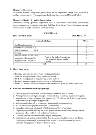 9
Chapter-14: Ecosystem
Ecosystems: Patterns, components; productivity and decomposition; energy flow; pyramids of
number, biomass, energy (Topics excluded: Ecological Succession and Nutrient Cycles).
Chapter-15: Biodiversity and its Conservation
Biodiversity-Concept, patterns, importance; loss of biodiversity; biodiversity conservation;
hotspots, endangered organisms, extinction, Red Data Book, Sacred Groves, biosphere reserves,
national parks, wildlife, sanctuaries and Ramsar sites.
PRACTICALS
Time allowed: 3 Hours Max. Marks: 30
Evaluation Scheme Marks
One Major Experiment 5 5
One Minor Experiment 2 & 3 4
Slide Preparation 1& 4 5
Spotting 7
Practical Record + Viva Voce
(Credit to the student’s work over
the academic session may be
given)
4
Investigatory Project and its
Project Record + Viva Voce
5
Total 30
A. List of Experiments
1. Prepare a temporary mount to observe pollen germination.
2. Study the plant population density by quadrat method.
3. Study the plant population frequency by quadrat method.
4. Prepare a temporary mount of onion root tip to study mitosis.
5. Isolate DNA from available plant material such as spinach, green pea seeds, papaya, etc.
B. Study and observer the following (Spotting):
1. Flowers adapted to pollination by different agencies (wind, insects, birds).
2. Pollen germination on stigma through a permanent slide or scanning electron micrograph.
3. Identification of stages of gamete development, i.e., T.S. of testis and T.S. of ovary through
permanent slides (from grasshopper/mice).
4. Meiosis in onion bud cell or grasshopper testis through permanent slides.
5. T.S. of blastula through permanent slides (Mammalian).
6. Mendelian inheritance using seeds of different colour/sizes of any plant.
7. Prepared pedigree charts of any one of the genetic traits such as rolling of tongue, blood
groups, ear lobes, widow's peak and colour blindness.
8. Controlled pollination - emasculation, tagging andbagging.
9. Common disease causing organisms like Ascaris, Entamoeba, Plasmodium, any fungus
causing ringworm through permanent slides, models or virtual images or specimens.
Comment on symptoms of diseases that they cause.
 