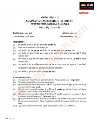 Page 1 of 15
5ZO5RSD
II
SUMMATIVE ASSESSMENT – II (2013-14)
   /SOCIAL SCIENCE
IX/ Class – IX
3-3½ 100
Time allowed : 3-3½ hours Maximum Marks : 100
(i) 31
(ii)
(iii) 1 8
(iv) 9 20 3 80
(v) 21 28 5 120
(vi) 29 30 3-3
vii) 31 मु� पाठ पर आधा�रत है 10
General Instructions :
(i) The question paper has 31 questions in all. All questions are compulsory.
(ii) Marks are indicated against each question.
(iii) Questions from serial number 1 to 8 are very short answer type questions. Each
question carries one mark.
(iv) Questions from serial number 9 to 20 are 3 marks questions. Answer of these
questions should not exceed 80 words each.
(v) Questions from serial number 21 to 28 are 5 marks questions. Answer of these
questions should not exceed 100 words each.
(vi) Question number 29 and 30 are map question of 3 marks each, from History and
Geography respectively. After completion, attach the maps inside your answer
book.
(vii) Question number 31 is from Open Text themes and it is of 10 marks.
cbse.jagranjosh.com
 