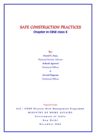 SAFE CONSTRUCTION PRACTICES
           Chapter in CBSE class X




                        By:
                  Anand S. Arya,
              National Seismic Advisor
                  Ankush Agarwal
                 Technical Officer
                         &
                  Arvind Nagaraju
                 Technical Officer




                   Prepared Under

GoI – UNDP Disaster Risk Management Programme

       MINISTRY OF HOME AFFAIRS

            Government of India

                  New Delhi

               December 2004
 