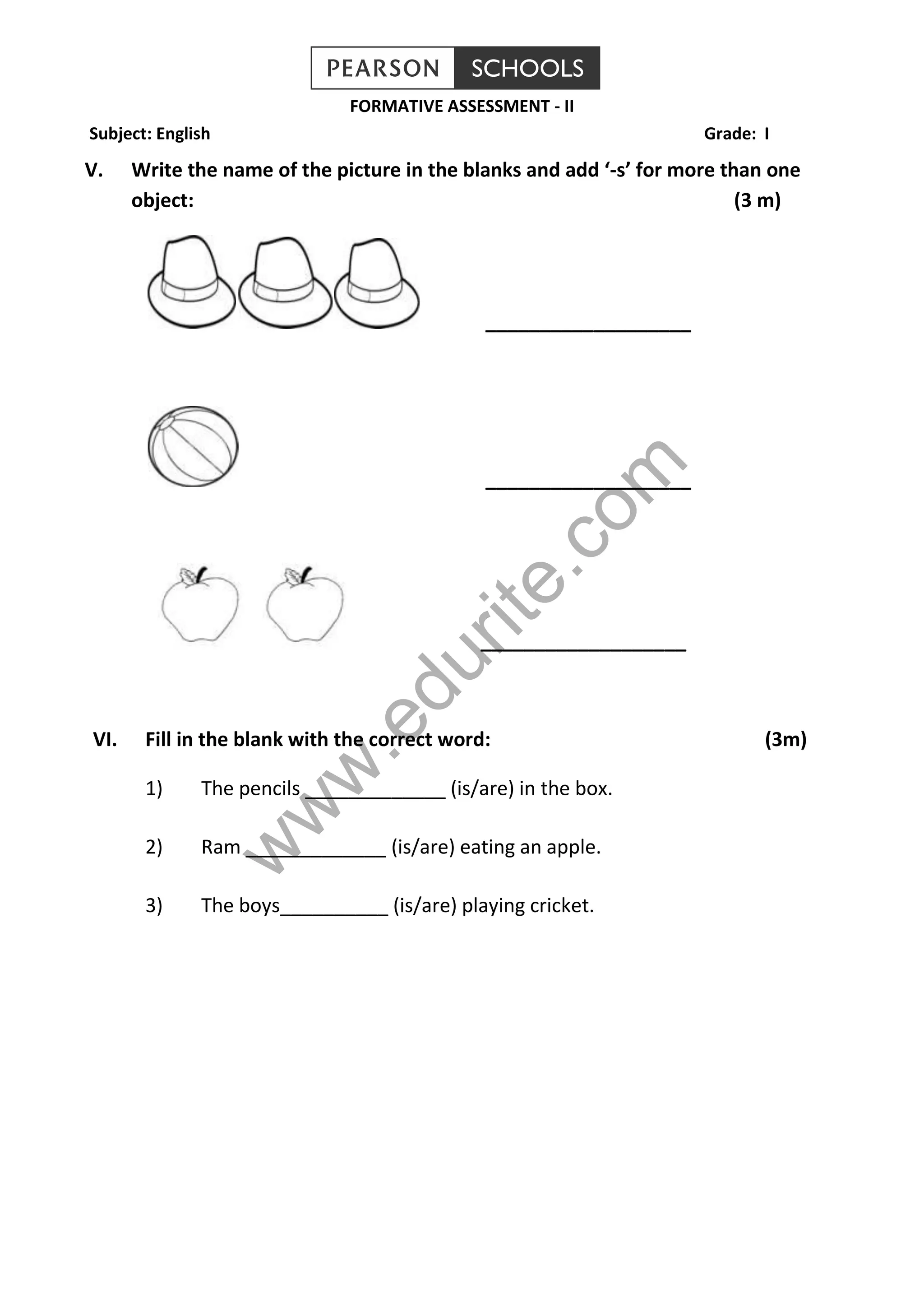 FORMATIVE ASSESSMENT - II 
Subject: English Grade: I 
V. Write the name of the picture in the blanks and add ‘-s’ for more than one 
object: (3 m) 
___________________ 
___________________ 
com 
edurite.___________________ 
www.VI. Fill in the blank with the correct word: (3m) 
1) The pencils _____________ (is/are) in the box. 
2) Ram _____________ (is/are) eating an apple. 
3) The boys__________ (is/are) playing cricket. 
