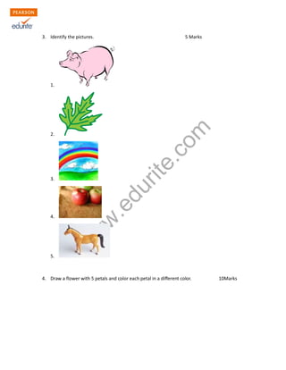 3. Identify the pictures. 5 Marks 
www.edurite.com 
1. 
2. 
3. 
4. 
5. 
4. Draw a flower with 5 petals and color each petal in a different color. 10Marks 
 