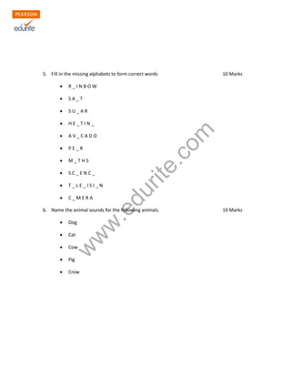 5. Fill in the missing alphabets to form correct words 10 Marks 
Σ R _ I N B O W 
Σ S A _ T 
Σ S U _ A R 
Σ H E _ T I N _ 
Σ A V _ C A D O 
Σ P E _ R 
Σ M _ T H S 
Σ S C _ E N C _ 
Σ T _ L E _ I S I _ N 
Σ C _ M E R A 
www.edurite.com 
6. Name the animal sounds for the following animals. 10 Marks 
Σ Dog 
Σ Cat 
Σ Cow 
Σ Pig 
Σ Crow 
