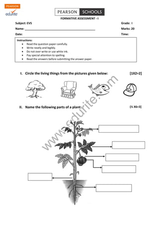 www.edurite.com 
FORMATIVE ASSESSMENT - I 
Subject: EVS Grade: I 
Name: ____________________________________________ Marks: 20 
Date: Time: 
I. Circle the living things from the pictures given below: [1X2=2] 
II. Name the following parts of a plant: (½ X6=3] 
Instructions: 
Read the question paper carefully. 
Write neatly and legibly. 
Do not over write or use white ink. 
Pay special attention to spelling. 
Read the answers before submitting the answer paper. 
 