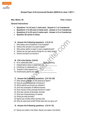 Sample Paper of Environmental Studies (SEM-II) for class 1 SET-1 
Max. Marks: 50 Time: 2 hours 
General Instructions: 
Σ Questions 1 to 10 carry 1 mark each. Answer in 1 or 2 sentences 
Σ Questions 11 to 20 carry 2 marks each. Answer in 3 or 4 sentences 
Σ Questions 21 to 25 carry 3 marks each. Answer in 5 or 6 sentences 
Σ Question 26 carries 5 marks. 
www.edurite.com 
A. Answer the Following questions: (1 X 5= 5) 
1. Who takes care of patients in the hospital? 
2. What is the function of a post master? 
3. Why police station is kept in every neighborhood? 
4. Where we can get various things for our daily needs? 
5. What is function of a farmer? 
B. Fill in the blanks. (1x5=5) 
6. ID is celebrated after ___________days of fasting. 
7. Independence Day is celebrated on______________ 
8. Christmas is celebrated on_______________ 
9. Teacher’s Day happens on ________________ 
10. Small bushy plants are called __________________ 
C. Answer the Following questions: (2 X 10= 20) 
11. Why Diwali is known as the festival of lights? 
12. How do people celebrate Christmas? 
13. Which plants are known as climbers? 
14. Give two examples of different leaves. 
15. Give names of two animals that live in water. 
16. Give two names of domestic animals. 
17. Give two characteristics of insects. 
18. What are wild animals? 
19. Name two months when we feel cold. 
20. Why do stars look small? What does the sun give us? 
D. Answer the Following questions: (3 X 5= 15) 
21. Name one state in the West. Name one state in the North. 
 