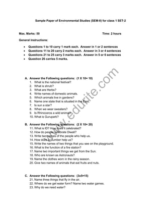 Sample Paper of Environmental Studies (SEM-II) for class 1 SET-2 
Max. Marks: 50 Time: 2 hours 
General Instructions: 
Σ Questions 1 to 10 carry 1 mark each. Answer in 1 or 2 sentences 
Σ Questions 11 to 20 carry 2 marks each. Answer in 3 or 4 sentences 
Σ Questions 21 to 25 carry 3 marks each. Answer in 5 or 6 sentences 
Σ Question 26 carries 5 marks. 
www.edurite.com 
A. Answer the Following questions: (1 X 10= 10) 
1. What is the national festival? 
2. What is shrub? 
3. What are Herbs? 
4. Write names of domestic animals. 
5. Which animals live in gardens? 
6. Name one state that is situated in the East. 
7. Is sun a star? 
8. When we wear sweaters? 
9. Is Rhinoceros a wild animal? 
10. What is Guruparb? 
B. Answer the Following questions: (2 X 10= 20) 
11. What is ID? How does it celebrated? 
12. How do people celebrate Diwali? 
13. Write two names of the people who help us. 
14. How does a plumber help us? 
15. Write the names of two things that you see on the playground. 
16. What is the function of a fire station? 
17. Name two important things we get from the Sun. 
18. Who are known as Astronauts? 
19. Name the clothes worn in the rainy season. 
20. Give two names of animals that eat fruits and nuts. 
C. Answer the Following questions: (3x5=15) 
21. Name three things that fly in the air. 
22. Where do we get water form? Name two water games. 
23. Why do we need water? 
 
