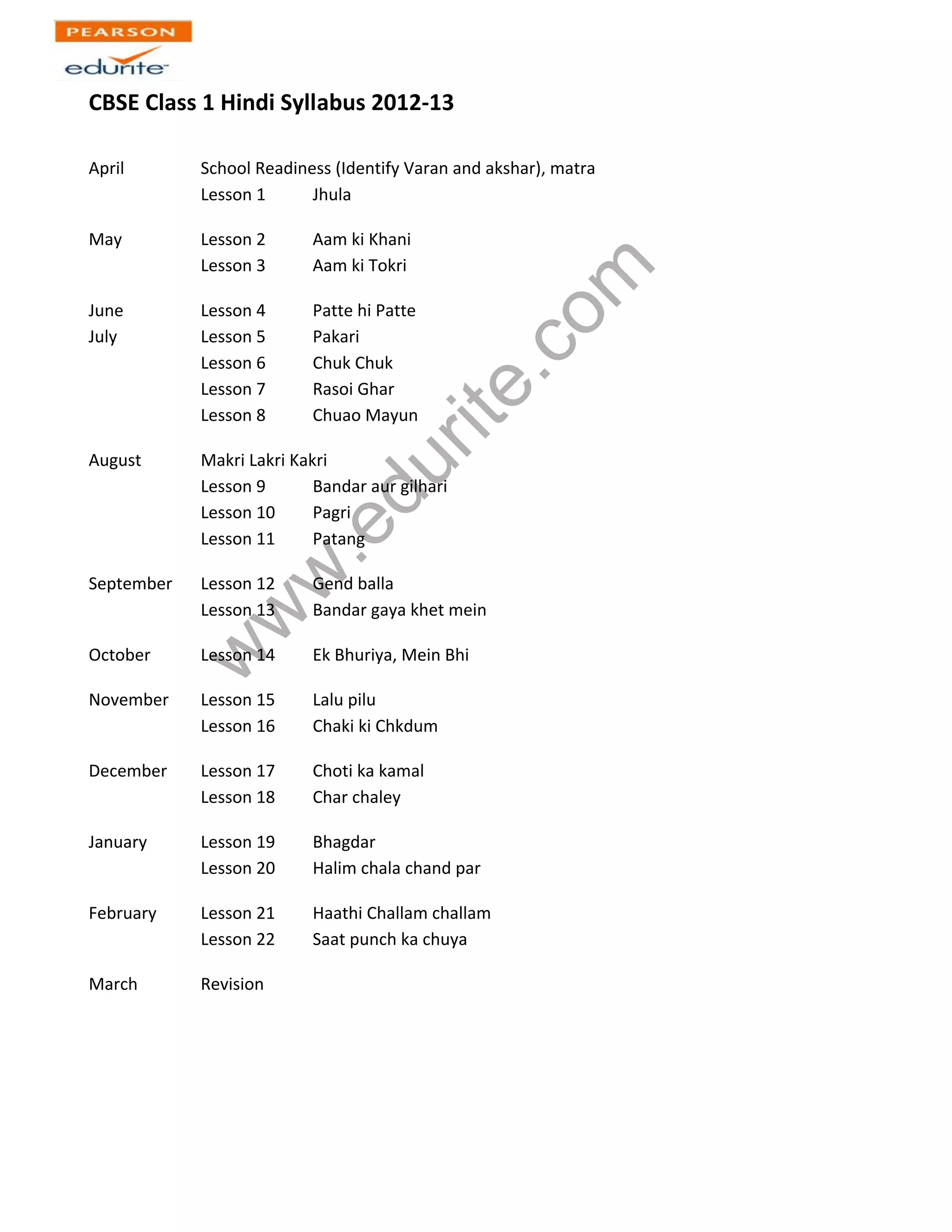 CBSE Class 1 Hindi Syllabus 2012-13
April School Readiness (Identify Varan and akshar), matra
Lesson 1 Jhula
www.edurite.com
May Lesson 2 Aam ki Khani
Lesson 3 Aam ki Tokri
June Lesson 4 Patte hi Patte
July Lesson 5 Pakari
Lesson 6 Chuk Chuk
Lesson 7 Rasoi Ghar
Lesson 8 Chuao Mayun
August Makri Lakri Kakri
Lesson 9 Bandar aur gilhari
Lesson 10 Pagri
Lesson 11 Patang
September Lesson 12 Gend balla
Lesson 13 Bandar gaya khet mein
October Lesson 14 Ek Bhuriya, Mein Bhi
November Lesson 15 Lalu pilu
Lesson 16 Chaki ki Chkdum
December Lesson 17 Choti ka kamal
Lesson 18 Char chaley
January Lesson 19 Bhagdar
Lesson 20 Halim chala chand par
February Lesson 21 Haathi Challam challam
Lesson 22 Saat punch ka chuya
March Revision