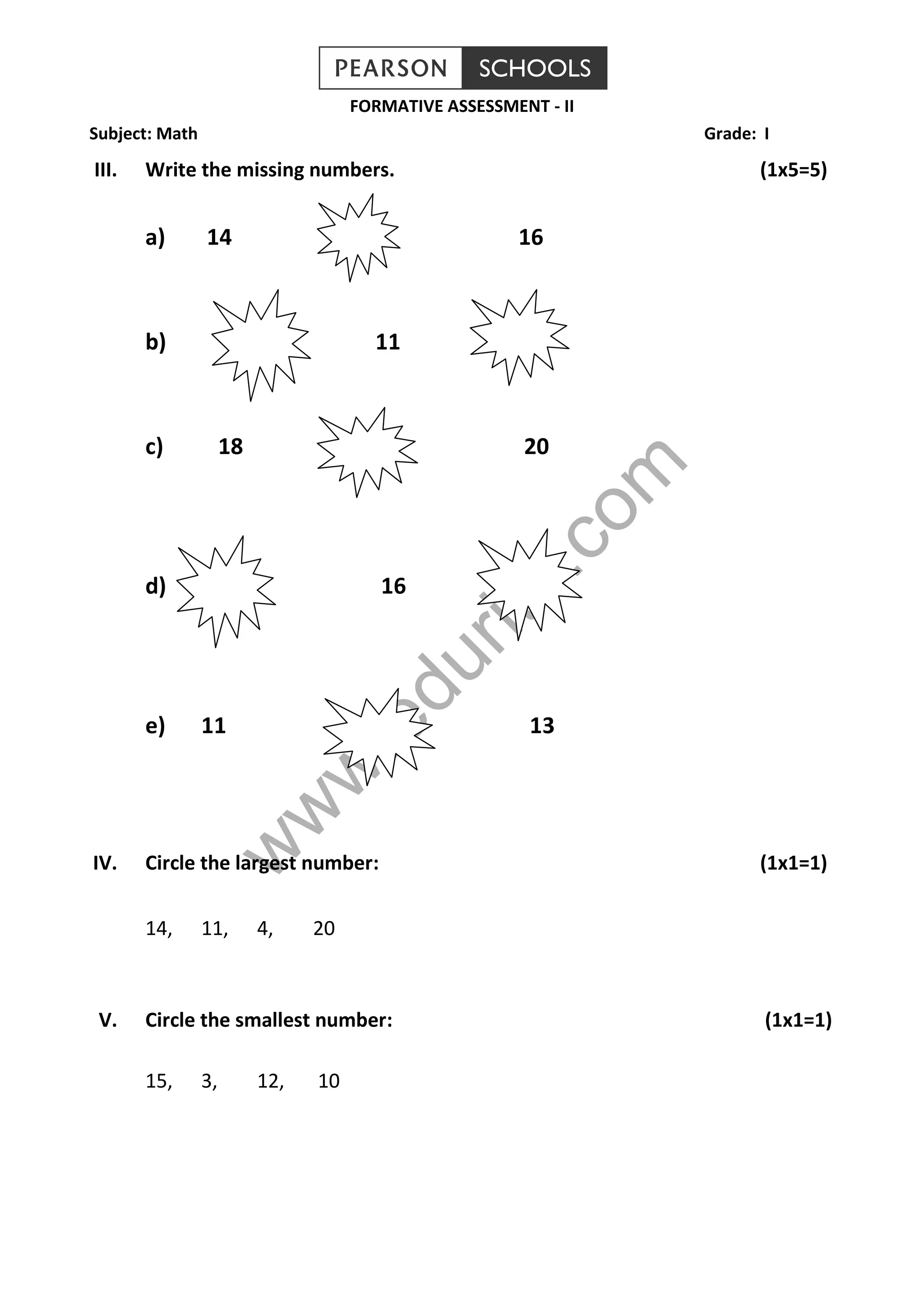 www.edurite.com
FORMATIVE ASSESSMENT - II
Subject: Math Grade: I
III. Write the missing numbers. (1x5=5)
a) 14 16
b) 11
c) 18 20
d) 16
e) 11 13
IV. Circle the largest number: (1x1=1)
14, 11, 4, 20
V. Circle the smallest number: (1x1=1)
15, 3, 12, 10
