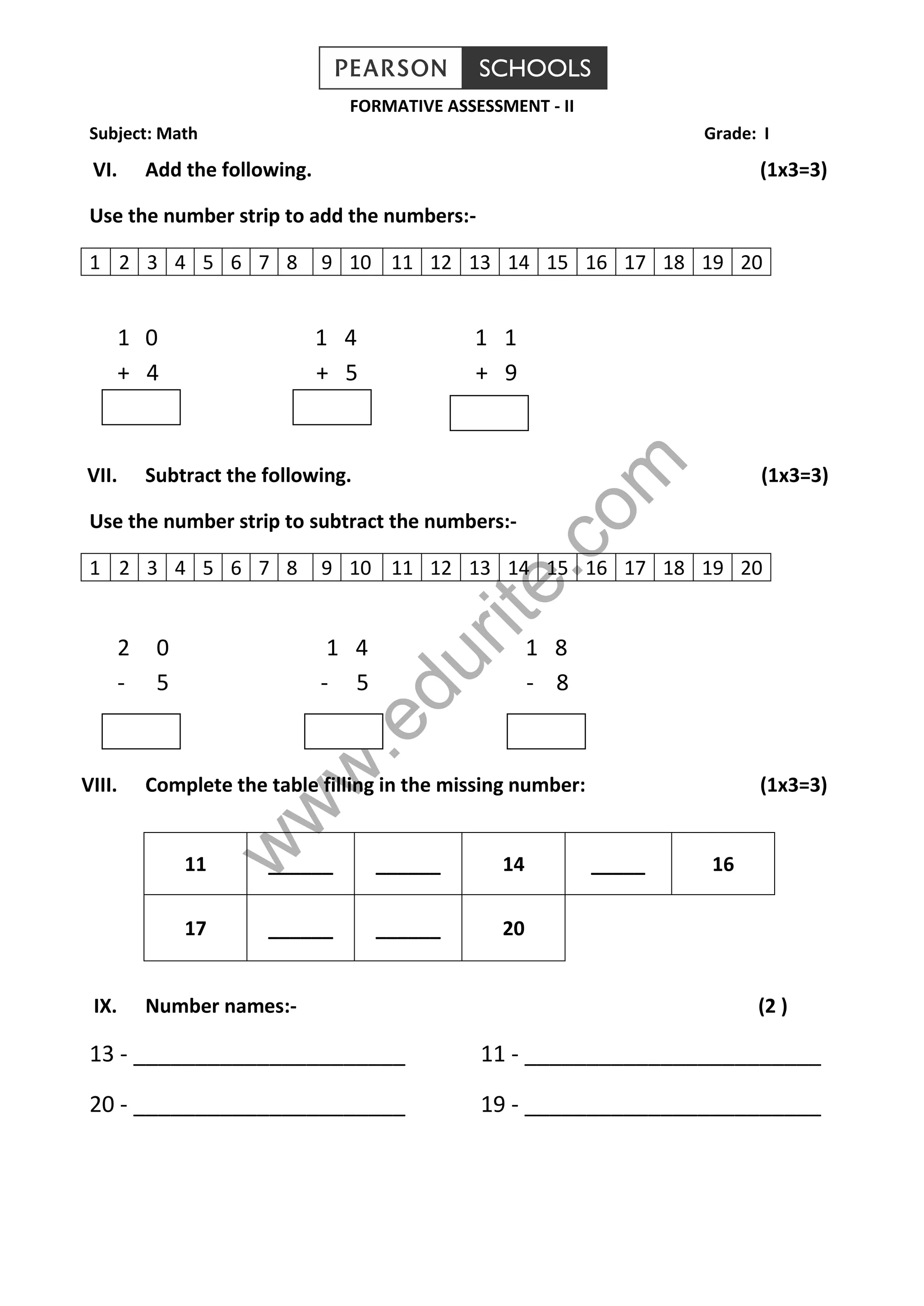 www.edurite.com
FORMATIVE ASSESSMENT - II
Subject: Math Grade: I
VI. Add the following. (1x3=3)
Use the number strip to add the numbers:-
1 2 3 4 5 6 7 8 9 10 11 12 13 14 15 16 17 18 19 20
1 0 1 4 1 1
+ 4 + 5 + 9
VII. Subtract the following. (1x3=3)
Use the number strip to subtract the numbers:-
1 2 3 4 5 6 7 8 9 10 11 12 13 14 15 16 17 18 19 20
2 0 1 4 1 8
- 5 - 5 - 8
VIII. Complete the table filling in the missing number: (1x3=3)
11 ______ ______ 14 _____ 16
17 ______ ______ 20
IX. Number names:- (2 )
13 - ______________________ 11 - ________________________
20 - ______________________ 19 - ________________________