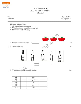 MATHEMATICS 
SAMPLE TEST PAPER 
CLASS I 
Class: 1 Max Mks:45 
Time :2hrs No of pages: 4 
General Instructions: 
Ò All questions are compulsory. 
Ò Write the answer inside the space given 
Ò Maintain clean Handwriting 
www.edurite.com 
1. Write the number in names = _________ 3m 
2. count and write 3m 
3. What number comes after this numbers ? 3m 
85 99 
52 87 
36 19 
91 45 
42 30 
 