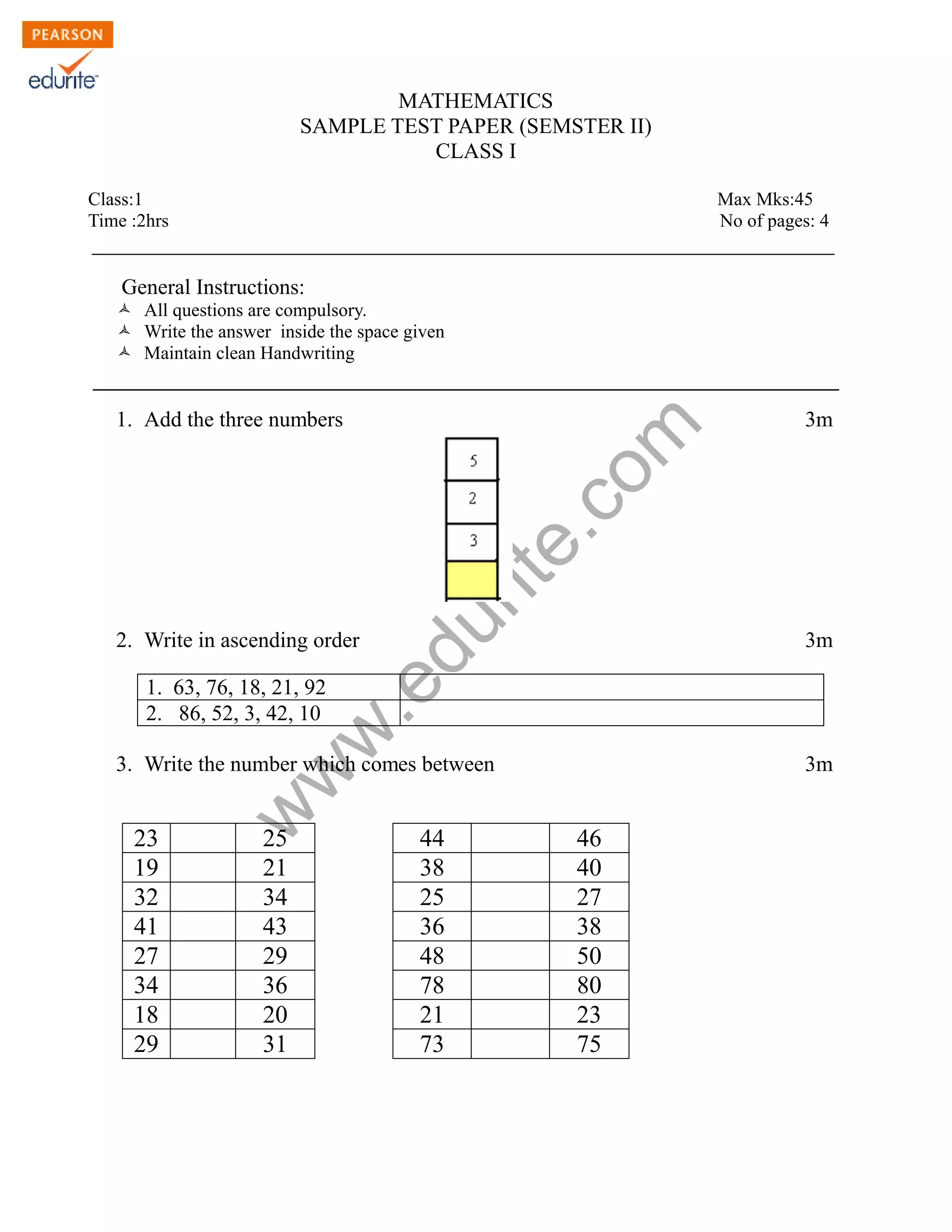 MATHEMATICS 
SAMPLE TEST PAPER (SEMSTER II) 
CLASS I 
Class:1 Max Mks:45 
Time :2hrs No of pages: 4 
General Instructions: 
Ò All questions are compulsory. 
Ò Write the answer inside the space given 
Ò Maintain clean Handwriting 
www.edurite.com 
1. Add the three numbers 3m 
2. Write in ascending order 3m 
1. 63, 76, 18, 21, 92 
2. 86, 52, 3, 42, 10 
3. Write the number which comes between 3m 
23 25 44 46 
19 21 38 40 
32 34 25 27 
41 43 36 38 
27 29 48 50 
34 36 78 80 
18 20 21 23 
29 31 73 75 
 