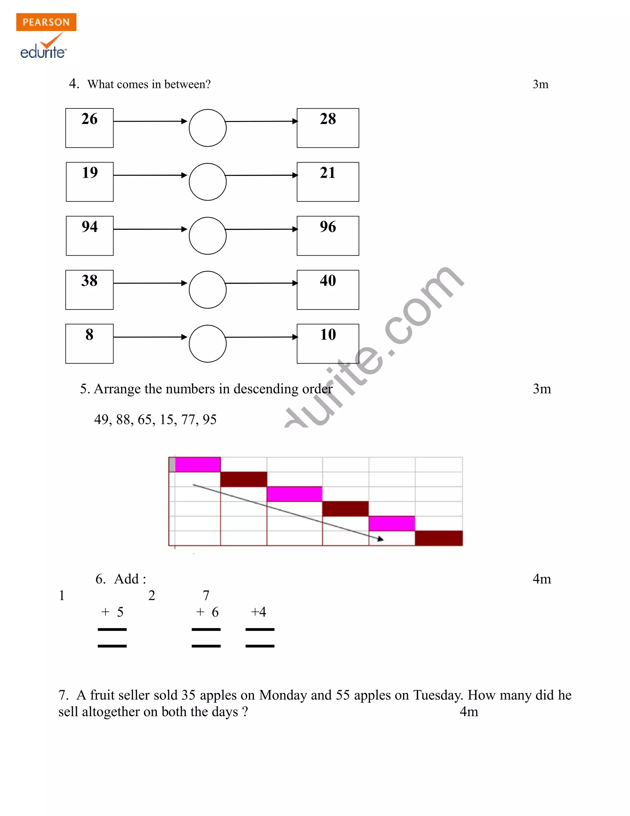 4. What comes in between? 3m 
26 28 
19 21 
94 96 
www.edurite.com 
38 40 
8 10 
5. Arrange the numbers in descending order 3m 
49, 88, 65, 15, 77, 95 
6. Add : 4m 
1 2 7 
+ 5 + 6 +4 
▬▬ ▬▬ ▬▬ 
▬▬ ▬▬ ▬▬ 
7. A fruit seller sold 35 apples on Monday and 55 apples on Tuesday. How many did he 
sell altogether on both the days ? 4m 
 