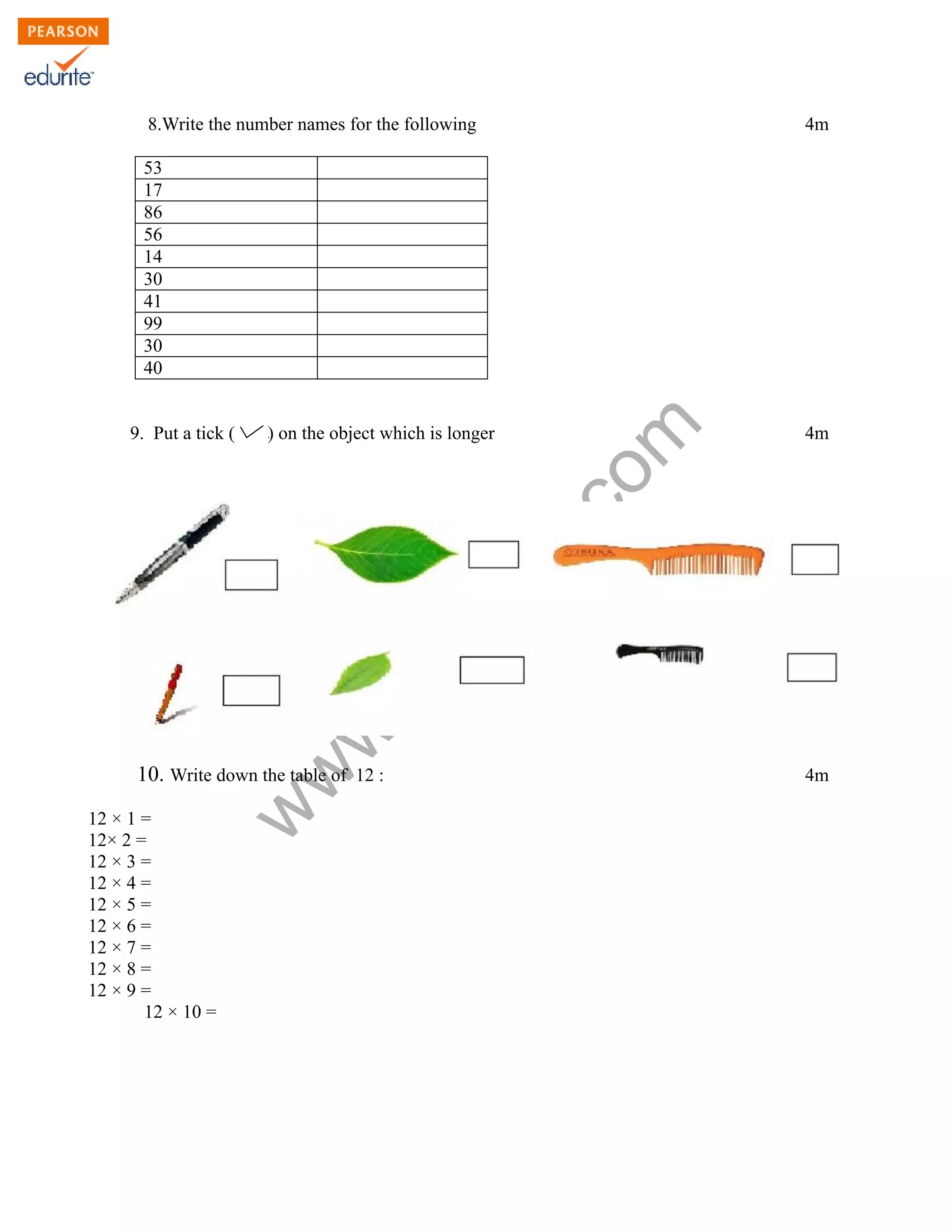 8.Write the number names for the following 4m 
www.edurite.com 
53 
17 
86 
56 
14 
30 
41 
99 
30 
40 
9. Put a tick ( ) on the object which is longer 4m 
10. Write down the table of 12 : 4m 
12 × 1 = 
12× 2 = 
12 × 3 = 
12 × 4 = 
12 × 5 = 
12 × 6 = 
12 × 7 = 
12 × 8 = 
12 × 9 = 
12 × 10 = 
 