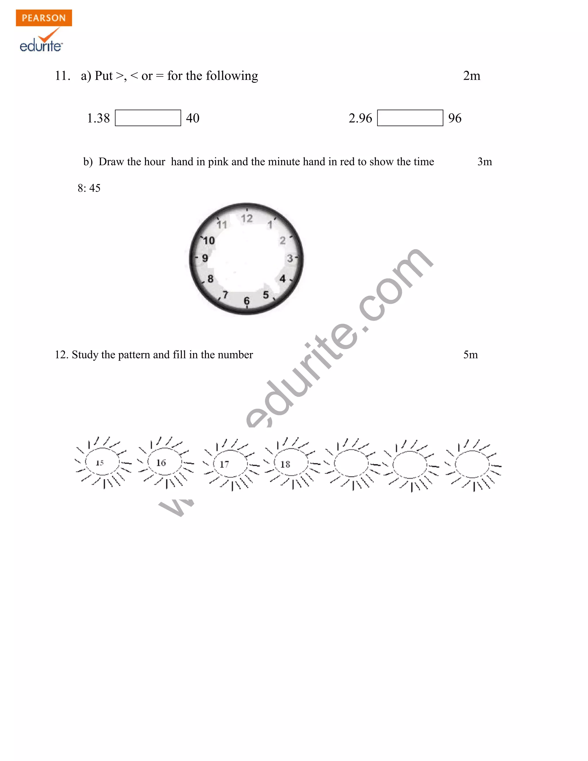 11. a) Put >, < or = for the following 2m 
1.38 40 2.96 96 
b) Draw the hour hand in pink and the minute hand in red to show the time 3m 
www.edurite.com 
8: 45 
12. Study the pattern and fill in the number 5m 
