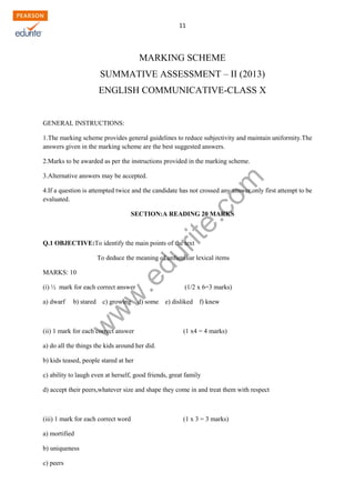 w
w
w
.edurite.com
11
MARKING SCHEME
SUMMATIVE ASSESSMENT – II (2013)
ENGLISH COMMUNICATIVE-CLASS X
GENERAL INSTRUCTIONS:
1.The marking scheme provides general guidelines to reduce subjectivity and maintain uniformity.The
answers given in the marking scheme are the best suggested answers.
2.Marks to be awarded as per the instructions provided in the marking scheme.
3.Alternative answers may be accepted.
4.If a question is attempted twice and the candidate has not crossed any answer,only first attempt to be
evaluated.
SECTION:A READING 20 MARKS
Q.1 OBJECTIVE:To identify the main points of the text
To deduce the meaning of unfamiliar lexical items
MARKS: 10
(i) ½ mark for each correct answer (1/2 x 6=3 marks)
a) dwarf b) stared c) growing d) some e) disliked f) knew
(ii) 1 mark for each correct answer (1 x4 = 4 marks)
a) do all the things the kids around her did.
b) kids teased, people stared at her
c) ability to laugh even at herself, good friends, great family
d) accept their peers,whatever size and shape they come in and treat them with respect
(iii) 1 mark for each correct word (1 x 3 = 3 marks)
a) mortified
b) uniqueness
c) peers
 