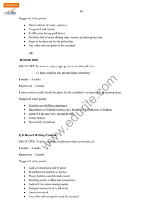 w
w
w
.edurite.com
14
Suggested value points:
 Bad condition of roads, potholes
 Congested and narrow
 Traffic jams during peak hours
 Pot holes full of water during rainy season, accident prone area
 Steps to be taken up by the authorities
 Any other relevant point to be accepted
OR
Informal letter
OBJECTIVE:To write in a style appropriate to an informal letter
To plan, organise and present ideas coherently
Content – 3 marks
Expression – 2 marks
Under content, credit should be given for the candidate’s originality in presenting ideas
Suggested value points:
 Exciting and thrilling experience
 Description of Sikkim,Nathula Pass, height of 14,500ft, roof of Sikkim
 Land of Yaks and Yeti, enjoyable ride
 Scenic beauty
 Memorable expedition
Q.8. Report Writing (5 marks)
OBJECTIVE: To plan, organise and present ideas systematically
Content – 3 marks
Expression – 2 marks
Suggested value points:
 Lack of cleanliness and hygiene
 Wastebins not emptied everyday
 Plastic bottles, cans littered around
 Breeding centre of flies and mosquitoes
 Lack of civic sense among people
 Stringent measures to be taken up
 Awareness week
 Any other relevant points may be accepted
 