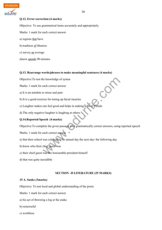 w
w
w
.edurite.com
16
Q.12. Error correction (4 marks)
Objective: To use grammatical items accurately and appropriately
Marks: 1 mark for each correct answer
a) regions that have
b) tradition of libraries
c) survey an average
d)now spends 90 minutes
Q.13. Rearrange words/phrases to make meaningful sentences (4 marks)
Objective:To test the knowledge of syntax
Marks: 1 mark for each correct answer
a) It is an antidote to stress and pain
b) It is a good exercise for toning up facial muscles
c) Laughter makes one feel good and helps in making a lot of friends
d) The only negative laughter is laughing at others.
Q.14.Reported Speech (4 marks)
Objective:To complete the given passage with grammatically correct answers, using reported speech
Marks: 1 mark for each correct answer
a) that their school was celebrating its annual day the next day/ the following day.
b) know who their chief guest was
c) their chief guest was the honourable president himself
d) that was quite incredible
SECTION –D LITERATURE (25 MARKS)
15 A. Snake (3marks)
Objective: To test local and global understanding of the poem
Marks: 1 mark for each correct answer
a) his act of throwing a log at the snake
b) remorseful
c) worthless
 