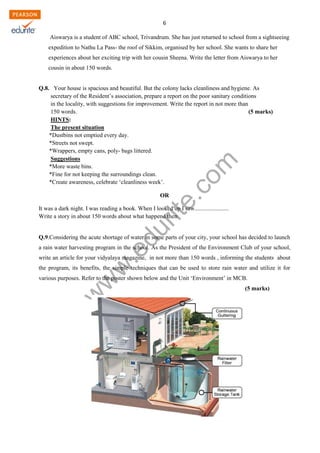 w
w
w
.edurite.com
6
Aiswarya is a student of ABC school, Trivandrum. She has just returned to school from a sightseeing
expedition to Nathu La Pass- the roof of Sikkim, organised by her school. She wants to share her
experiences about her exciting trip with her cousin Sheena. Write the letter from Aiswarya to her
cousin in about 150 words.
Q.8. Your house is spacious and beautiful. But the colony lacks cleanliness and hygiene. As
secretary of the Resident’s association, prepare a report on the poor sanitary conditions
in the locality, with suggestions for improvement. Write the report in not more than
150 words. (5 marks)
HINTS:
The present situation
*Dustbins not emptied every day.
*Streets not swept.
*Wrappers, empty cans, poly- bags littered.
Suggestions
*More waste bins.
*Fine for not keeping the surroundings clean.
*Create awareness, celebrate ‘cleanliness week’.
OR
It was a dark night. I was reading a book. When I looked up I saw.......................
Write a story in about 150 words about what happend then
Q.9.Considering the acute shortage of water in some parts of your city, your school has decided to launch
a rain water harvesting program in the school. As the President of the Environment Club of your school,
write an article for your vidyalaya magazine, in not more than 150 words , informing the students about
the program, its benefits, the simple techniques that can be used to store rain water and utilize it for
various purposes. Refer to the poster shown below and the Unit ‘Environment’ in MCB.
(5 marks)
 