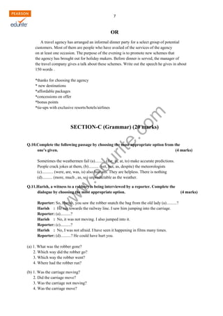w
w
w
.edurite.com
7
OR
A travel agency has arranged an informal dinner party for a select group of potential
customers. Most of them are people who have availed of the services of the agency
on at least one occasion. The purpose of the evening is to promote new schemes that
the agency has brought out for holiday makers. Before dinner is served, the manager of
the travel company gives a talk about these schemes. Write out the speech he gives in about
150 words .
*thanks for choosing the agency
* new destinations
*affordable packages
*concessions on offer
*bonus points
*tie-ups with exclusive resorts/hotels/airlines
SECTION-C (Grammar) (20 marks)
Q.10.Complete the following passage by choosing the most appropriate option from the
one’s given. (4 marks)
Sometimes the weathermen fail (a).......... (for, in, at, to) make accurate predictions.
People crack jokes at them, (b).......... (yet, but, as, despite) the meteorologists
(c)........... (were, are, was, is) also humans. They are helpless. There is nothing
(d).......... (more, much , as, so) unpredictable as the weather.
Q.11.Harish, a witness to a robbery is being interviewed by a reporter. Complete the
dialogue by choosing the most appropriate option. (4 marks)
Reporter: So, Harish, you saw the robber snatch the bag from the old lady (a)..........?
Harish : He ran towards the railway line. I saw him jumping into the carriage.
Reporter: (a)..........?
Harish : No, it was not moving. I also jumped into it.
Reporter: (c)..........?
Harish : No, I was not afraid. I have seen it happening in films many times.
Reporter: (d)..........? He could have hurt you.
(a) 1. What was the robber gone?
2. Which way did the robber go?
3. Which way the robber went?
4. Where had the robber run?
(b) 1. Was the carriage moving?
2. Did the carriage move?
3. Was the carriage not moving?
4. Was the carriage move?
 