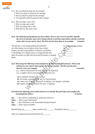 w
w
w
.edurite.com
8
(c) 1. Was you afraid to jump into the carriage?
2. Were you afraid to jump into the carriage?
3. Did you afraid to jump into the carriage?
4. You should be afraid to jump into the carriage?
(d) 1. Why you taken such a risk?
2. Why you take such a risk?
3. Why you taking such a risk?
4. Why did you take such a risk?
Q.12. The following paragraph has not been edited. There is one error in each line. Identify
the error in each line, and write it along with the word that comes before and the word that
comes after in your answer sheet. The first one has been done as an example. (4 marks)
The idiot box is increasing pushing the bookshelf e.g. is increasingly pushing
out of the homes even in regions where have a high (a) ________
literacy rate and a long tradition on libraries. According (b) ________
to the findings of a sample survey a average Keralite now (c) ________
spent 90 minutes on cable television and 60 minutes on reading (d) ________
books.
Q.13. Rearrange the following words and phrases to form meaningful sentences. Write each
sentence in your answer sheet against the correct number. The first one has been
done for you as an example. (4 marks)
e.g. : relieves and amuses/ the soul/ laughter/ the depressed
Ans : Laughter relieves and amuses the depressed soul.
(a) an antidote/ and pain/ it is/ to stress
(b) for toning/ a good exercise/ up/ it is/ facial muscles
(c) makes one/ of friends/ feel good/ in making/ a lot/ laughter/ and helps/
(d) negative laughter/ at others/ the only/ is laughing/
Q.14.Read the following conversation between two friends, Raj and Sujay and complete the
paragraph that follows. (4 marks)
Raj : Our school is celebrating its annual day tomorrow.
Sujay : Who is your Chief Guest?
Raj : Our Chief Guest is the honourable President himself.
Sujay : That is quite incredible.
Raj told Sujay (a)_________. Sujay wanted to (b)_________ Raj replied, that (c)_________.
Sujay was surprised and commented that (d)_________.
 
