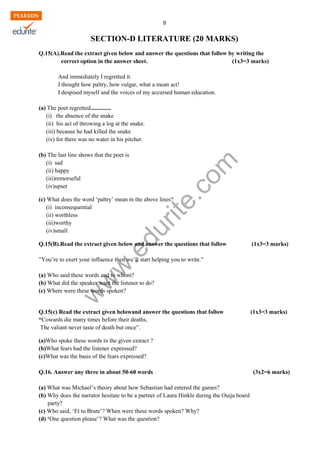 w
w
w
.edurite.com
9
SECTION-D LITERATURE (20 MARKS)
Q.15(A).Read the extract given below and answer the questions that follow by writing the
correct option in the answer sheet. (1x3=3 marks)
And immediately I regretted it.
I thought how paltry, how vulgar, what a mean act!
I despised myself and the voices of my accursed human education.
(a) The poet regretted..............
(i) the absence of the snake
(ii) his act of throwing a log at the snake.
(iii) because he had killed the snake
(iv) for there was no water in his pitcher.
(b) The last line shows that the poet is
(i) sad
(ii) happy
(iii)remorseful
(iv)upset
(c) What does the word ‘paltry’ mean in the above lines?
(i) inconsequential
(ii) worthless
(iii)worthy
(iv)small
Q.15(B).Read the extract given below and answer the questions that follow (1x3=3 marks)
”You’re to exert your influence then we’ll start helping you to write.”
(a) Who said these words and to whom?
(b) What did the speaker want the listener to do?
(c) Where were these words spoken?
Q.15(c) Read the extract given belowand answer the questions that follow (1x3=3 marks)
“Cowards die many times before their deaths,
The valiant never taste of death but once”.
(a)Who spoke these words in the given extract ?
(b)What fears had the listener expressed?
(c)What was the basis of the fears expressed?
Q.16. Answer any three in about 50-60 words (3x2=6 marks)
(a) What was Michael’s theory about how Sebastian had entered the games?
(b) Why does the narrator hesitate to be a partner of Laura Hinkle during the Ouija board
party?
(c) Who said, ‘Et tu Brute’? When were these words spoken? Why?
(d) ‘One question please’? What was the question?
 