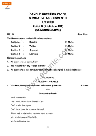 w
w
w
.edurite.com
6
SAMPLE QUESTION PAPER
SUMMATIVE ASSESSMENT II
ENGLISH
Class X (Code No. 101)
(COMMUNICATIVE)
MM: 80 Time 3 hrs.
The Question paper is divided into four sections:
Section A : Reading 20 Marks
Section B : Writing 20 Marks
Section C : Grammar 20 Marks
Section D : Literature 20 Marks
General Instructions
1. All questions are compulsory
2. You may attempt any section at a time
3. All questions of that particular section must be attempted in the correct order
SECTION - A
READING - 20 MARKS
1. Read the poem given below and answer the questions: 5 Marks
Wind
Subramania Bharati
Wind, come softly.
Don't break the shutters of the windows.
Don't scatter the papers.
Don't throw down the books on the shelf.
There, look what you did - you threw them all down.
You tore the pages of the books.
You brought rain again.
 