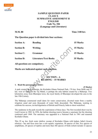w
w
w
.edurite.com
23
SAMPLE QUESTION PAPER
CLASS X
SUMMATIVE ASSESSMENT II
ENGLISH
Code No. 184
(Language and Literature)
M.M. 80 Time 3:00 hrs
The Question paper is divided into four sections:
Section A: Reading 15 Marks
Section B: Writing 15 Marks
Section C: Grammar 15 Marks
Section D: Literature/Text Books 35 Marks
All questions are compulsory.
Marks are indicated against each question.
SECTION - A
READING – 15 MARKS
1. Read the passage given below:
(5 Marks)
A park created by a Maharaja, the Keoladeo Ghana National Park, 176 km. from Delhi and 55
km. west of Agra and the Taj Mahal, is perhaps the only habitat created by a Maharaja. Two
kilometres away from Bharatpur town, the royal family of Bharatpur developed the area in the
late 19th Century.
The Maharaja constructed small dams for water conservation, diverted water from a nearby
irrigation canal and soon thousands of water birds descended. The Maharaja, wanting to
celebrate his success, invited dignitaries of British and Princely India to shoot waterfowl.
The sandstone in the park records the exploitation of those days. The first recorded shoot was by
Lord Curzon in 1902. In 1956, the habitat shooting reserve became a sanctuary but the shooting
continued until 1964. The sanctuary was upgraded to a National Park in 1981 and renamed
Keoladeo Ghana.
This 29 sq. km. fresh water shallow swamp of Keoladeo Ghana with kadam, babul (Acacia
nilotica) - ber and ficus trees has a rich aquatic vegetation, 50 species of fish, five species of
amphibians, 28 species of reptiles and more than 366 species of birds (which include 32 species
 