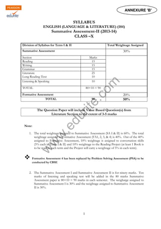 w
w
w
.edurite.com
1
SYLLABUS
ENGLISH (LANGUAGE & LITERATURE) (184)
Summative Assessment-II (2013-14)
CLASS –X
Division of Syllabus for Term I & II Total Weightage Assigned
Summative Assessment 30%
Section Marks
Reading 15
Writing 15
Grammar 15
Literature
Long Reading Text
25
10
Listening & Speaking 10
TOTAL 80+10 = 90
Formative Assessment 20%
TOTAL 90 50%
The Question Paper will include Value Based Question(s) from
Literature Section to the extent of 3-5 marks
Note:
1. The total weightage assigned to Summative Assessment (SA I & II) is 60%. The total
weightage assigned to Formative Assessment (FA1, 2, 3, & 4) is 40%. Out of the 40%
assigned to Formative Assessment, 10% weightage is assigned to conversation skills
(5% each in Term I & II) and 10% weightage to the Reading Project (at least 1 Book is
to be read in each term and the Project will carry a weightage of 5% in each term).
 Formative Assessment 4 has been replaced by Problem Solving Assessment (PSA) to be
conducted by CBSE
2. The Summative Assessment I and Summative Assessment II is for ninety marks. Ten
marks of listening and speaking test will be added in the 80 marks Summative
Assessment paper ie 80+10 = 90 marks in each semester. The weighatge assigned to
Summative Assessment I is 30% and the weightage assigned to Summative Assessment
II is 30%.
ANNEXURE 'B'
 