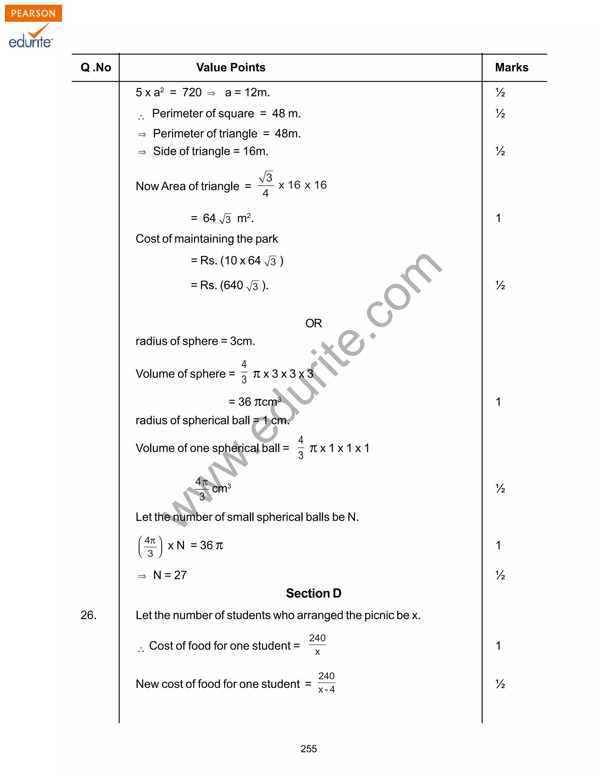 w
w
w
.edurite.com
255
Q .No Value Points Marks
5 x a2
= 720 a = 12m. ½
Perimeter of square = 48 m. ½
Perimeter of triangle = 48m.
Side of triangle = 16m. ½
Now Area of triangle =
= 64 m2
. 1
Cost of maintaining the park
= Rs. (10 x 64 )
= Rs. (640 ). ½
OR
radius of sphere = 3cm.
Volume of sphere = π x 3 x 3 x 3
= 36 πcm3
1
radius of spherical ball = 1 cm.
Volume of one spherical ball = π x 1 x 1 x 1
cm3
½
Let the number of small spherical balls be N.
x N = 36 π 1
N = 27 ½
Section D
26. Let the number of students who arranged the picnic be x.
Cost of food for one student = 1
New cost of food for one student = ½
 