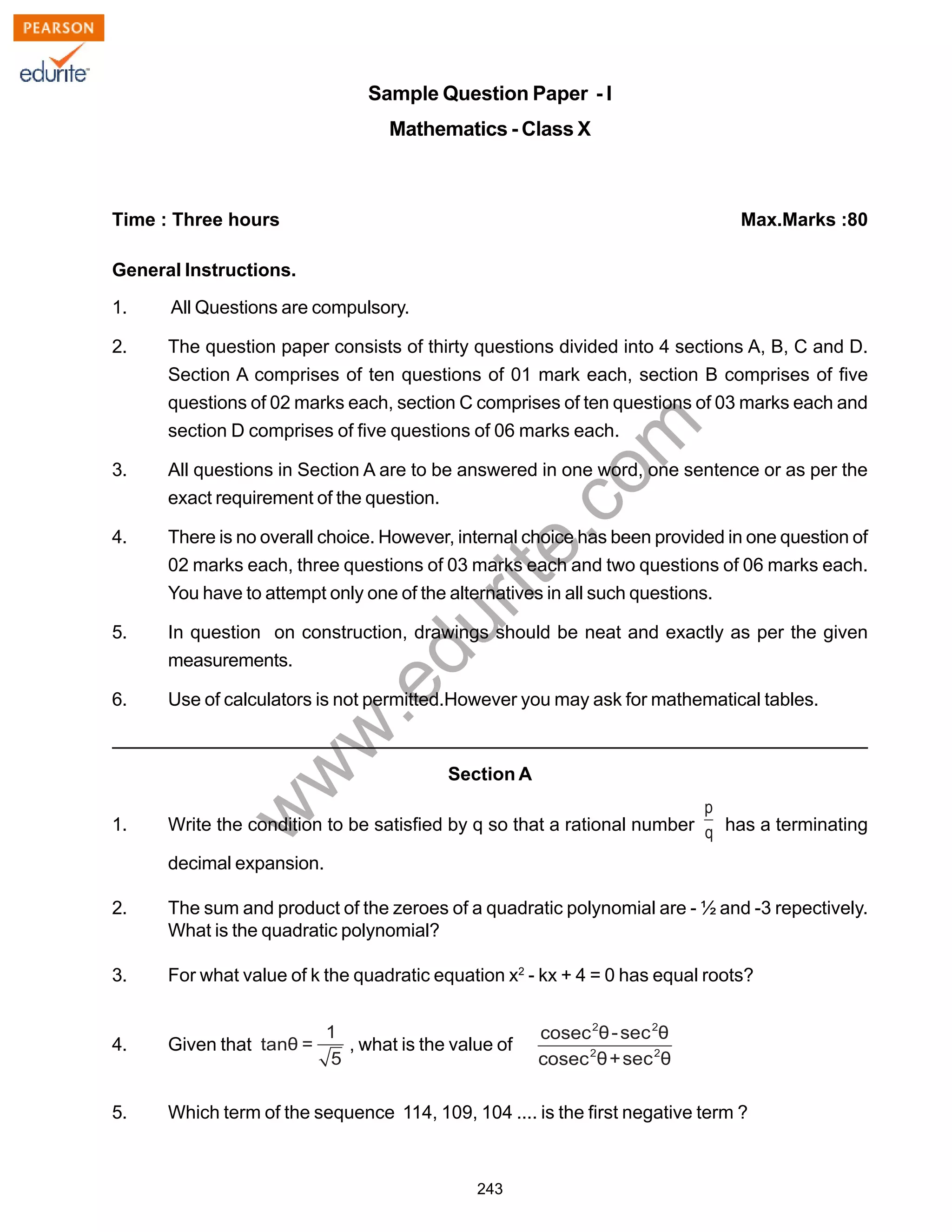 w
w
w
.edurite.com
243
Sample Question Paper - I
Mathematics - Class X
Time : Three hours Max.Marks :80
General Instructions.
1. All Questions are compulsory.
2. The question paper consists of thirty questions divided into 4 sections A, B, C and D.
Section A comprises of ten questions of 01 mark each, section B comprises of five
questions of 02 marks each, section C comprises of ten questions of 03 marks each and
section D comprises of five questions of 06 marks each.
3. All questions in Section A are to be answered in one word, one sentence or as per the
exact requirement of the question.
4. There is no overall choice. However, internal choice has been provided in one question of
02 marks each, three questions of 03 marks each and two questions of 06 marks each.
You have to attempt only one of the alternatives in all such questions.
5. In question on construction, drawings should be neat and exactly as per the given
measurements.
6. Use of calculators is not permitted.However you may ask for mathematical tables.
Section A
1. Write the condition to be satisfied by q so that a rational number has a terminating
decimal expansion.
2. The sum and product of the zeroes of a quadratic polynomial are - ½ and -3 repectively.
What is the quadratic polynomial?
3. For what value of k the quadratic equation x2
- kx + 4 = 0 has equal roots?
4. Given that , what is the value of
5. Which term of the sequence 114, 109, 104 .... is the first negative term ?
 