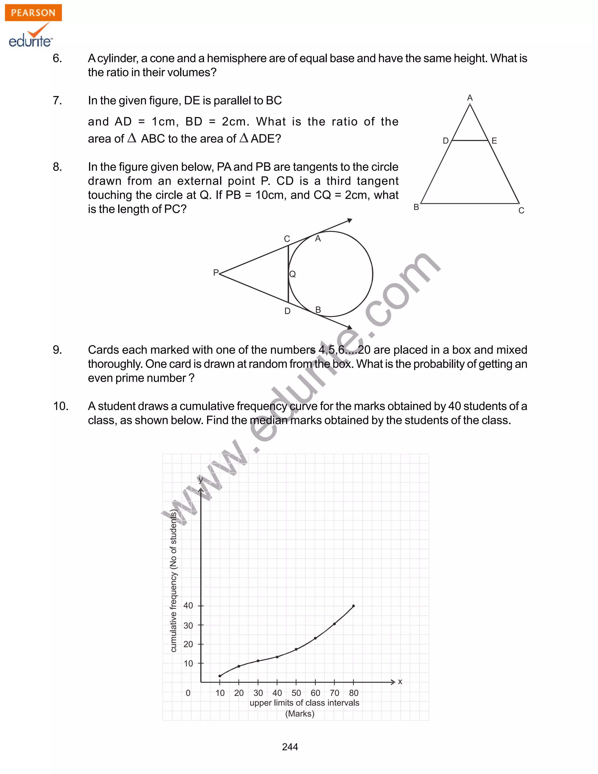 w
w
w
.edurite.com
244
6. Acylinder, a cone and a hemisphere are of equal base and have the same height. What is
the ratio in their volumes?
7. In the given figure, DE is parallel to BC
and AD = 1cm, BD = 2cm. What is the ratio of the
area of ABC to the area of ADE?
8. In the figure given below, PA and PB are tangents to the circle
drawn from an external point P. CD is a third tangent
touching the circle at Q. If PB = 10cm, and CQ = 2cm, what
is the length of PC?
9. Cards each marked with one of the numbers 4,5,6....20 are placed in a box and mixed
thoroughly. One card is drawn at random from the box. What is the probability of getting an
even prime number ?
10. A student draws a cumulative frequency curve for the marks obtained by 40 students of a
class, as shown below. Find the median marks obtained by the students of the class.
 