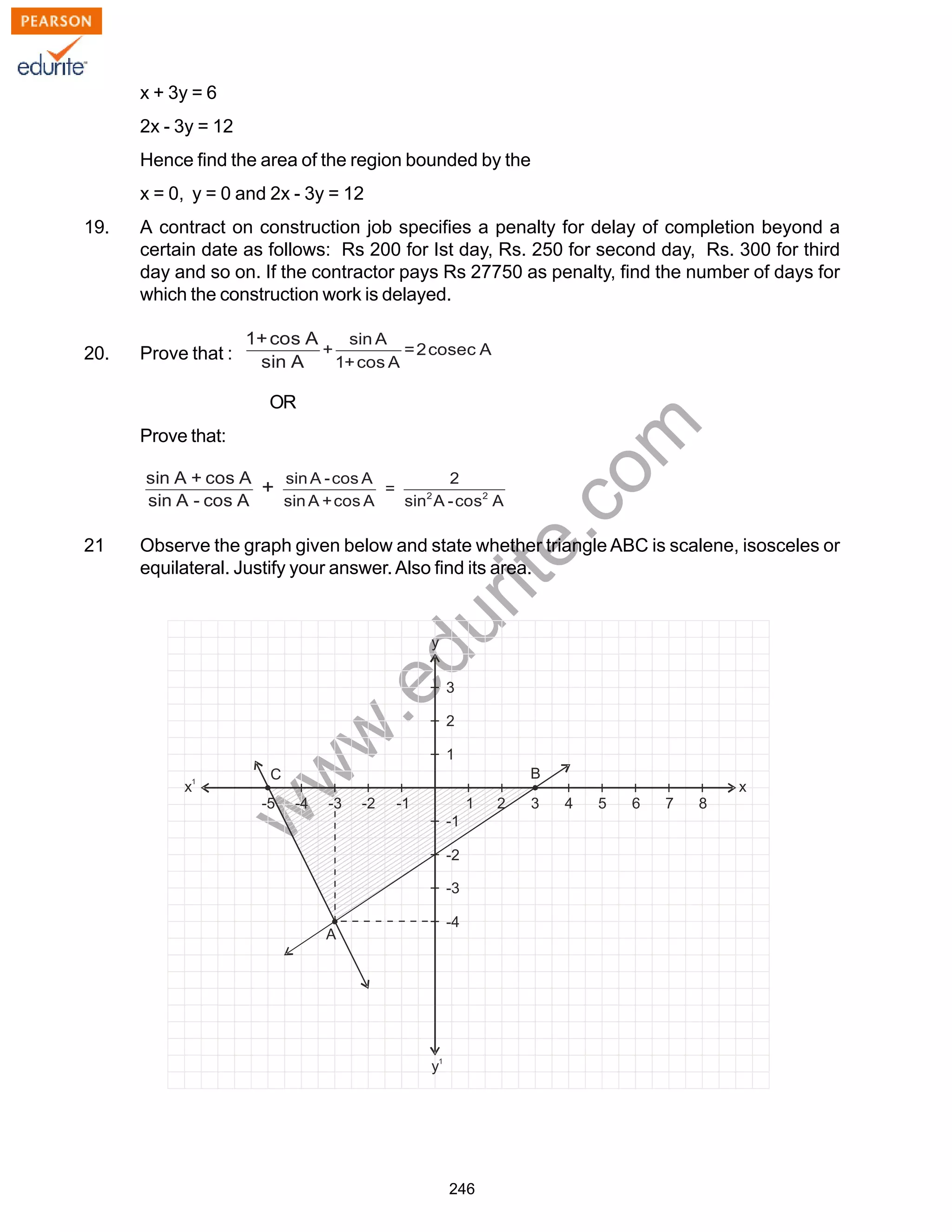 w
w
w
.edurite.com
246
x + 3y = 6
2x - 3y = 12
Hence find the area of the region bounded by the
x = 0, y = 0 and 2x - 3y = 12
19. A contract on construction job specifies a penalty for delay of completion beyond a
certain date as follows: Rs 200 for Ist day, Rs. 250 for second day, Rs. 300 for third
day and so on. If the contractor pays Rs 27750 as penalty, find the number of days for
which the construction work is delayed.
20. Prove that :
OR
Prove that:
21 Observe the graph given below and state whether triangle ABC is scalene, isosceles or
equilateral. Justify your answer.Also find its area.
 