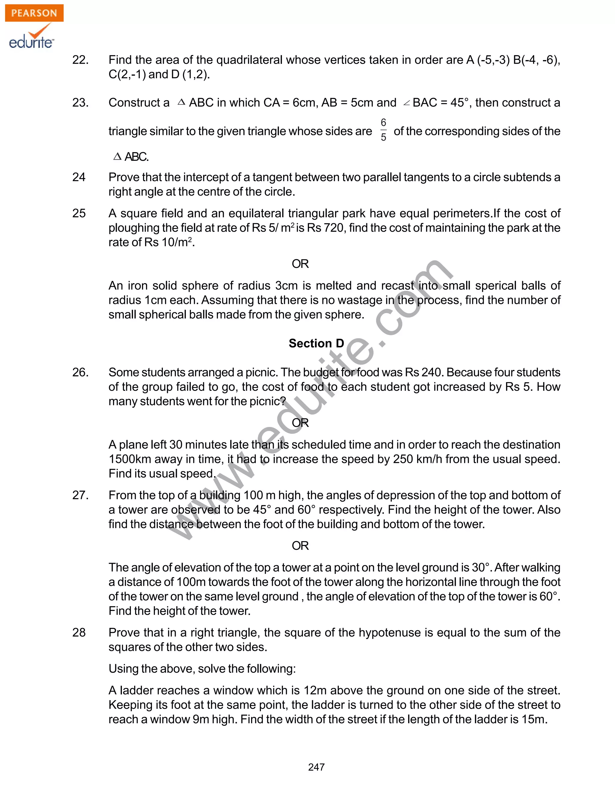 w
w
w
.edurite.com
247
22. Find the area of the quadrilateral whose vertices taken in order are A (-5,-3) B(-4, -6),
C(2,-1) and D (1,2).
23. Construct a ABC in which CA = 6cm, AB = 5cm and BAC = 45°, then construct a
triangle similar to the given triangle whose sides are of the corresponding sides of the
ABC.
24 Prove that the intercept of a tangent between two parallel tangents to a circle subtends a
right angle at the centre of the circle.
25 A square field and an equilateral triangular park have equal perimeters.If the cost of
ploughing the field at rate of Rs 5/ m2
is Rs 720, find the cost of maintaining the park at the
rate of Rs 10/m2
.
OR
An iron solid sphere of radius 3cm is melted and recast into small sperical balls of
radius 1cm each. Assuming that there is no wastage in the process, find the number of
small spherical balls made from the given sphere.
Section D
26. Some students arranged a picnic. The budget for food was Rs 240. Because four students
of the group failed to go, the cost of food to each student got increased by Rs 5. How
many students went for the picnic?
OR
A plane left 30 minutes late than its scheduled time and in order to reach the destination
1500km away in time, it had to increase the speed by 250 km/h from the usual speed.
Find its usual speed.
27. From the top of a building 100 m high, the angles of depression of the top and bottom of
a tower are observed to be 45° and 60° respectively. Find the height of the tower. Also
find the distance between the foot of the building and bottom of the tower.
OR
The angle of elevation of the top a tower at a point on the level ground is 30°.After walking
a distance of 100m towards the foot of the tower along the horizontal line through the foot
of the tower on the same level ground , the angle of elevation of the top of the tower is 60°.
Find the height of the tower.
28 Prove that in a right triangle, the square of the hypotenuse is equal to the sum of the
squares of the other two sides.
Using the above, solve the following:
A ladder reaches a window which is 12m above the ground on one side of the street.
Keeping its foot at the same point, the ladder is turned to the other side of the street to
reach a window 9m high. Find the width of the street if the length of the ladder is 15m.
 