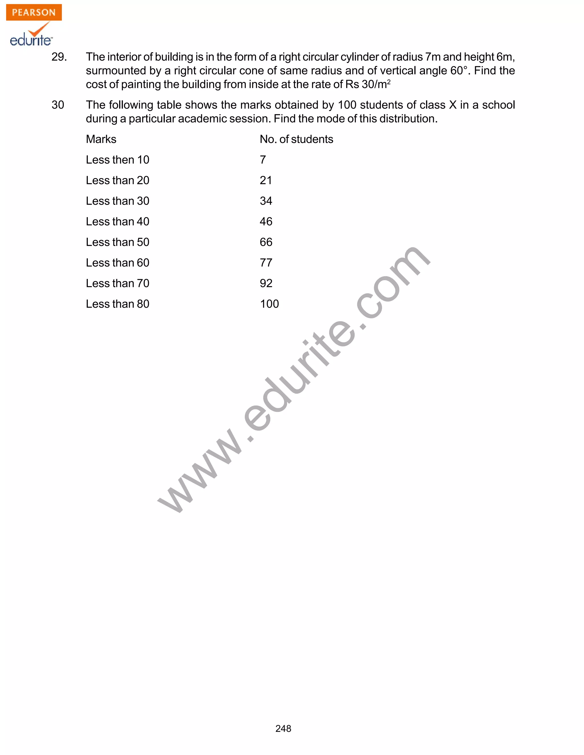 w
w
w
.edurite.com
248
29. The interior of building is in the form of a right circular cylinder of radius 7m and height 6m,
surmounted by a right circular cone of same radius and of vertical angle 60°. Find the
cost of painting the building from inside at the rate of Rs 30/m2
30 The following table shows the marks obtained by 100 students of class X in a school
during a particular academic session. Find the mode of this distribution.
Marks No. of students
Less then 10 7
Less than 20 21
Less than 30 34
Less than 40 46
Less than 50 66
Less than 60 77
Less than 70 92
Less than 80 100
 