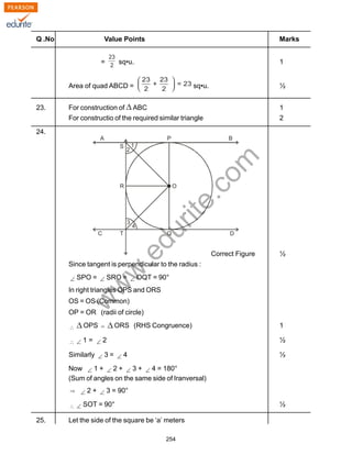 w
w
w
.edurite.com
254
Q .No Value Points Marks
= sq•u. 1
Area of quad ABCD = sq•u. ½
23. For construction of ABC 1
For constructio of the required similar triangle 2
24.
Correct Figure ½
Since tangent is perpendicular to the radius :
SPO = SRO = OQT = 90°
In right triangles OPS and ORS
OS = OS (Common)
OP = OR (radii of circle)
OPS ORS (RHS Congruence) 1
1 = 2 ½
Similarly 3 = 4 ½
Now 1 + 2 + 3 + 4 = 180°
(Sum of angles on the same side of Iranversal)
2 + 3 = 90°
SOT = 90° ½
25. Let the side of the square be ‘a’ meters
 
