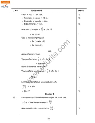 w
w
w
.edurite.com
255
Q .No Value Points Marks
5 x a2
= 720 a = 12m. ½
Perimeter of square = 48 m. ½
Perimeter of triangle = 48m.
Side of triangle = 16m. ½
Now Area of triangle =
= 64 m2
. 1
Cost of maintaining the park
= Rs. (10 x 64 )
= Rs. (640 ). ½
OR
radius of sphere = 3cm.
Volume of sphere = π x 3 x 3 x 3
= 36 πcm3
1
radius of spherical ball = 1 cm.
Volume of one spherical ball = π x 1 x 1 x 1
cm3
½
Let the number of small spherical balls be N.
x N = 36 π 1
N = 27 ½
Section D
26. Let the number of students who arranged the picnic be x.
Cost of food for one student = 1
New cost of food for one student = ½
 