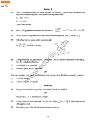 w
w
w
.edurite.com
245
Section B
11 Without drawing the graphs, state whether the following pair of linear equations will
represent intersecting lines, coincident lines or parallel lines :
6x - 3y + 10 = 0
2x - y + 9 = 0
Justify your answer.
12. Withoutusingtrigonometrictables,findthevalueof
13 Find a point on the y-axis which is equidistant from the points A(6,5) and B (-4,3).
14 In the figure given below,AC is parallel to BD,
Is ? Justify your answer.
15. A bag contains 5 red, 8 green and 7 white balls. One ball is drawn at random from the bag,
find the probability of getting
(i) a white ball or a green ball.
(ii) neither a green ball not a red ball.
OR
One card is drawn from a well shuffled deck of 52 playing cards. Find the probability of getting
(i) a non-face card
(ii) A black king or a red queen.
Section C
16 Using Euclid’s division algorithm, find the HCF of 56, 96 and 404.
OR
Prove that is an irrational number
17. If two zeroes of the polynomial x4
+3x3
-20x2
-6x+36 are and - , find the other zeroes
of the polynomial.
18. Draw the graph of the following pair of linear equations
 