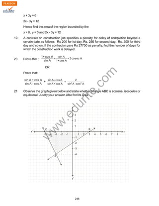 w
w
w
.edurite.com
246
x + 3y = 6
2x - 3y = 12
Hence find the area of the region bounded by the
x = 0, y = 0 and 2x - 3y = 12
19. A contract on construction job specifies a penalty for delay of completion beyond a
certain date as follows: Rs 200 for Ist day, Rs. 250 for second day, Rs. 300 for third
day and so on. If the contractor pays Rs 27750 as penalty, find the number of days for
which the construction work is delayed.
20. Prove that :
OR
Prove that:
21 Observe the graph given below and state whether triangle ABC is scalene, isosceles or
equilateral. Justify your answer.Also find its area.
 