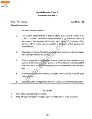 w
w
w
.edurite.com
285
Sample Question Paper III
Mathematics - Class X
Time : Three hours Max. Marks : 80
General Instructions :
1. All Questions are compulsory.
2. The question paper consists of thirty questions divided into 4 sections A, B,
C and D. Section A comprises of ten questions of 01 mark each, section B
comprises of five questions of 02 marks each, section C comprises of ten
questions of 03 marks each and section D comprises of five questions of
06 marks each.
3. All questions in SectionAare to be answered in one word, one sentence or as per
the exact requirement of the question.
4. There is no overall choice. However, internal choice has been provided in one
question of 02 marks each, three questions of 03 marks each and two questions
of 06 marks each. You have to attempt only one of the alternatives in all such ques-
tions.
5. In question on construction, drawings should be neat and exactly as per the given
measurements.
6. Use of calculators is not permitted. However, you may ask for mathematical tables.
SECTION-A
1. Write 98 as product of its prime factors.
2. In fig. 1 the graph of a polynomial p(x) is given. Find the zeroes of the polynomial.
 