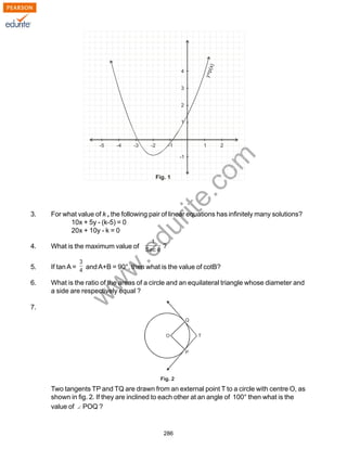 w
w
w
.edurite.com
286
3. For what value of k , the following pair of linear equations has infinitely many solutions?
10x + 5y - (k-5) = 0
20x + 10y - k = 0
4. What is the maximum value of ?
5. If tanA = andA+B = 90°, then what is the value of cotB?
6. What is the ratio of the areas of a circle and an equilateral triangle whose diameter and
a side are respectively equal ?
7.
Two tangents TP and TQ are drawn from an external point T to a circle with centre O, as
shown in fig. 2. If they are inclined to each other at an angle of 100° then what is the
value of POQ ?
 