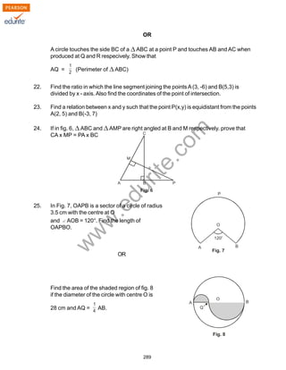 w
w
w
.edurite.com
289
OR
A circle touches the side BC of a ABC at a point P and touches AB and AC when
produced at Q and R respecively. Show that
AQ = (Perimeter of ABC)
22. Find the ratio in which the line segment joining the pointsA(3, -6) and B(5,3) is
divided by x - axis. Also find the coordinates of the point of intersection.
23. Find a relation between x and y such that the point P(x,y) is equidistant from the points
A(2, 5) and B(-3, 7)
24. If in fig. 6, ABC and AMP are right angled at B and M respectively. prove that
CA x MP = PA x BC
25. In Fig. 7, OAPB is a sector of a circle of radius
3.5 cm with the centre at O
and AOB = 120°. Find the length of
OAPBO.
OR
Find the area of the shaded region of fig. 8
if the diameter of the circle with centre O is
28 cm and AQ = AB.
 