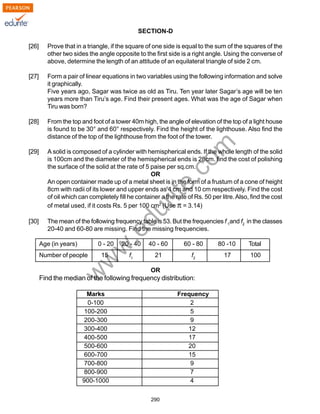 w
w
w
.edurite.com
290
SECTION-D
[26] Prove that in a triangle, if the square of one side is equal to the sum of the squares of the
other two sides the angle opposite to the first side is a right angle. Using the converse of
above, determine the length of an attitude of an equilateral triangle of side 2 cm.
[27] Form a pair of linear equations in two variables using the following information and solve
it graphically.
Five years ago, Sagar was twice as old as Tiru. Ten year later Sagar’s age will be ten
years more than Tiru’s age. Find their present ages. What was the age of Sagar when
Tiru was born?
[28] From the top and foot of a tower 40m high, the angle of elevation of the top of a light house
is found to be 30° and 60° respectively. Find the height of the lighthouse. Also find the
distance of the top of the lighthouse from the foot of the tower.
[29] A solid is composed of a cylinder with hemispherical ends. If the whole length of the solid
is 100cm and the diameter of the hemispherical ends is 28cm. find the cost of polishing
the surface of the solid at the rate of 5 paise per sq.cm.
OR
An open container made up of a metal sheet is in the form of a frustum of a cone of height
8cm with radii of its lower and upper ends as 4 cm and 10 cm respectively. Find the cost
of oil which can completely fill he container a the rate of Rs. 50 per litre.Also, find the cost
of metal used, if it costs Rs. 5 per 100 cm2
(Use π = 3.14)
[30] The mean of the following frequency table is 53. But the frequencies f 1
and f2
in the classes
20-40 and 60-80 are missing. Find the missing frequencies.
Age (in years) 0 - 20 20 - 40 40 - 60 60 - 80 80 -10 Total
Number of people 15 f1
21 f2
17 100
OR
Find the median of the following frequency distribution:
Marks Frequency
0-100 2
100-200 5
200-300 9
300-400 12
400-500 17
500-600 20
600-700 15
700-800 9
800-900 7
900-1000 4
 