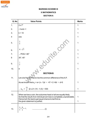 w
w
w
.edurite.com
291
MARKING SCHEME III
X MATHEMATICS
SECTION A
Q .No Value Points Marks
1. 2 x 7
2
1
2. - 3 and -1 1
3. k = 10 1
4 one 1
5. 1
6. 1
7. POQ = 80° 1
8 30°, 45° 1
9. 1
10. 4 1
SECTION B
11. Let a be first term and d be the common difference of the A.P.
As we known that an
= a+ (n - 1)d 47 = 2 +9d d=5 1
s15
= [2 x 2+ (15 - 1) 5] = 555 1
12. When we toss a coin, the outcomes head or tail are equally likely.
So that the result of an individual coin toss is completely unpredictable. 1
Hence boh the teams get equal chance to bat first so
the given statement is jusified. 1
13. .........................(i)
 